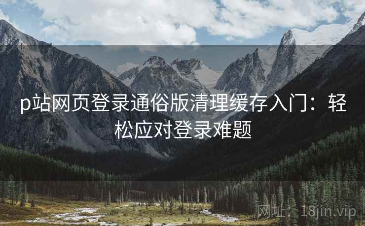 p站网页登录通俗版清理缓存入门：轻松应对登录难题