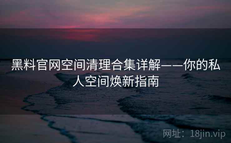 黑料官网空间清理合集详解——你的私人空间焕新指南