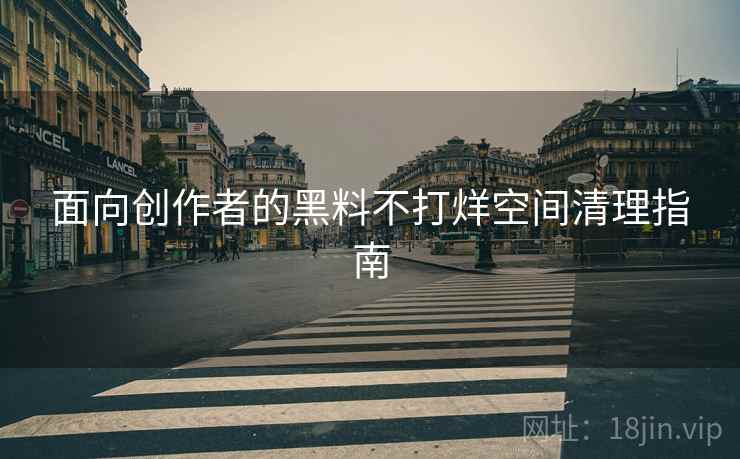 面向创作者的黑料不打烊空间清理指南