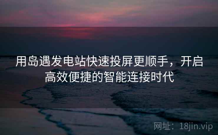 用岛遇发电站快速投屏更顺手，开启高效便捷的智能连接时代