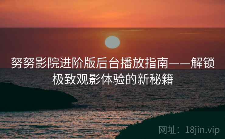 努努影院进阶版后台播放指南——解锁极致观影体验的新秘籍