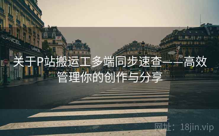 关于P站搬运工多端同步速查——高效管理你的创作与分享