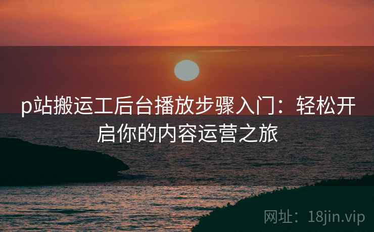 p站搬运工后台播放步骤入门：轻松开启你的内容运营之旅