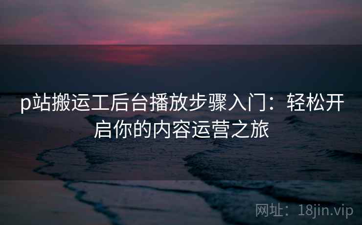 p站搬运工后台播放步骤入门：轻松开启你的内容运营之旅