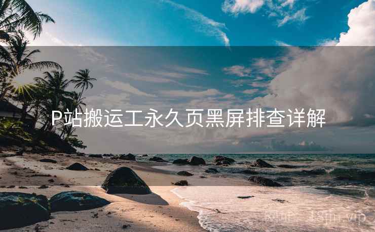 P站搬运工永久页黑屏排查详解